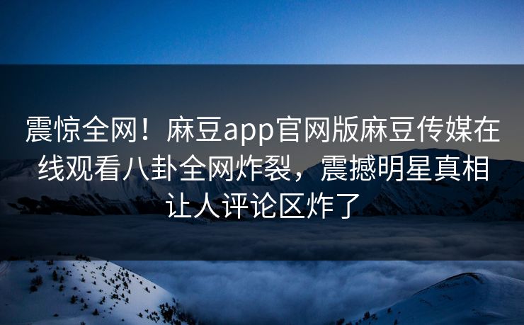 震惊全网！麻豆app官网版麻豆传媒在线观看八卦全网炸裂，震撼明星真相让人评论区炸了