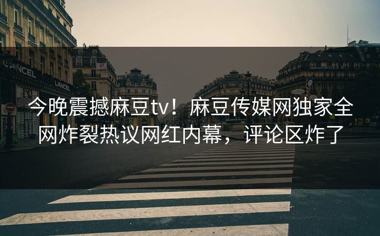 今晚震撼麻豆tv！麻豆传媒网独家全网炸裂热议网红内幕，评论区炸了