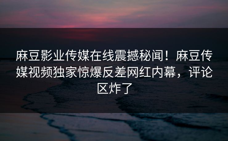 麻豆影业传媒在线震撼秘闻！麻豆传媒视频独家惊爆反差网红内幕，评论区炸了