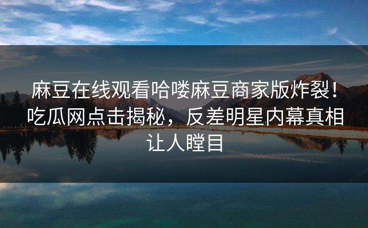 麻豆在线观看哈喽麻豆商家版炸裂！吃瓜网点击揭秘，反差明星内幕真相让人瞠目