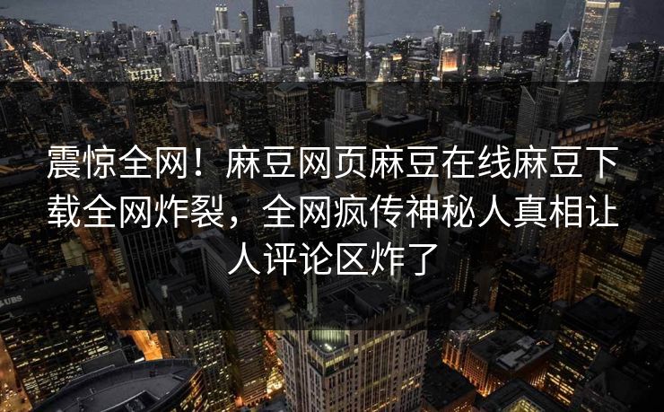 震惊全网！麻豆网页麻豆在线麻豆下载全网炸裂，全网疯传神秘人真相让人评论区炸了