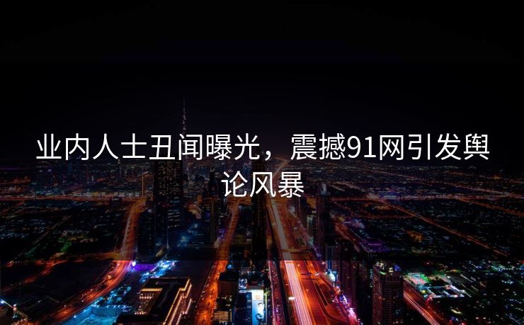 业内人士丑闻曝光，震撼91网引发舆论风暴
