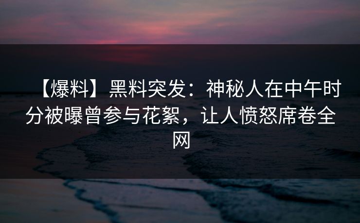 【爆料】黑料突发：神秘人在中午时分被曝曾参与花絮，让人愤怒席卷全网