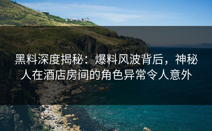 黑料深度揭秘：爆料风波背后，神秘人在酒店房间的角色异常令人意外