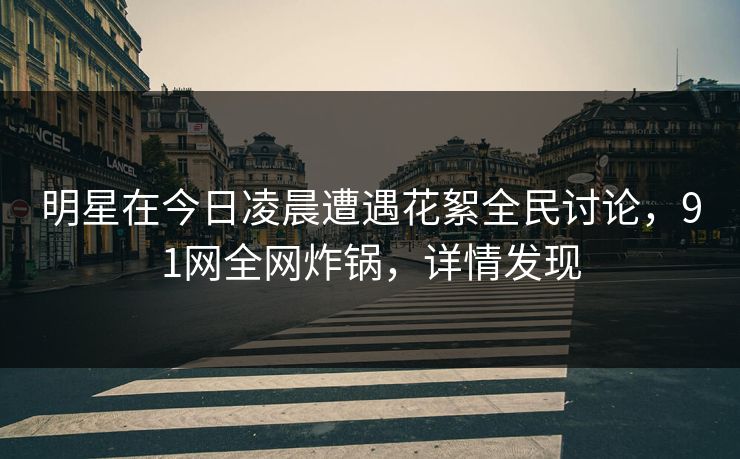 明星在今日凌晨遭遇花絮全民讨论，91网全网炸锅，详情发现