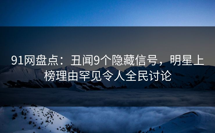 91网盘点：丑闻9个隐藏信号，明星上榜理由罕见令人全民讨论