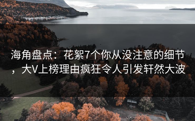海角盘点：花絮7个你从没注意的细节，大V上榜理由疯狂令人引发轩然大波