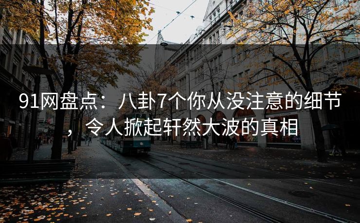 91网盘点：八卦7个你从没注意的细节，令人掀起轩然大波的真相