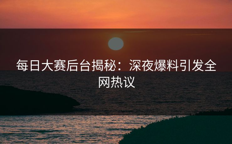 每日大赛后台揭秘：深夜爆料引发全网热议