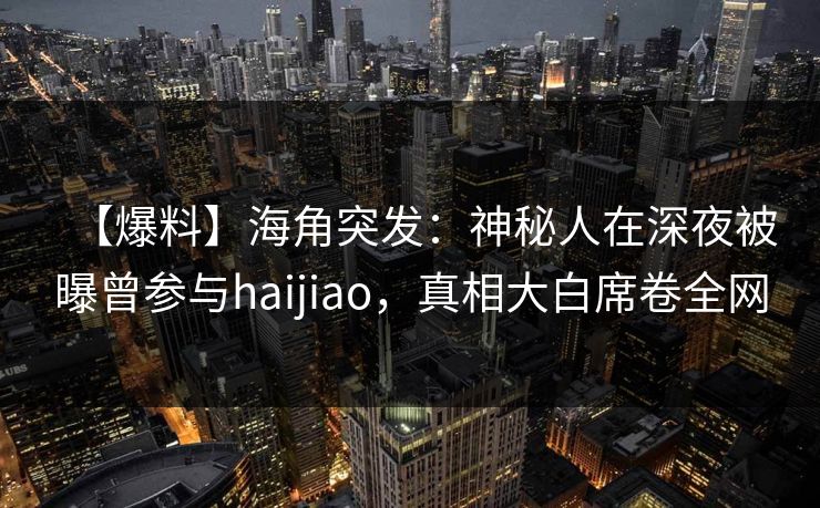 【爆料】海角突发：神秘人在深夜被曝曾参与haijiao，真相大白席卷全网