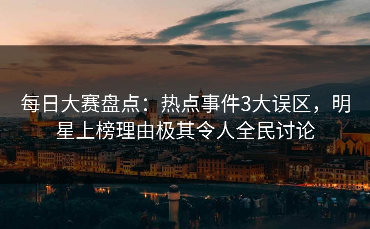 每日大赛盘点：热点事件3大误区，明星上榜理由极其令人全民讨论