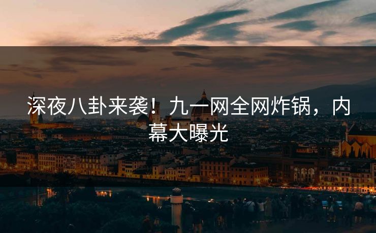 深夜八卦来袭！九一网全网炸锅，内幕大曝光