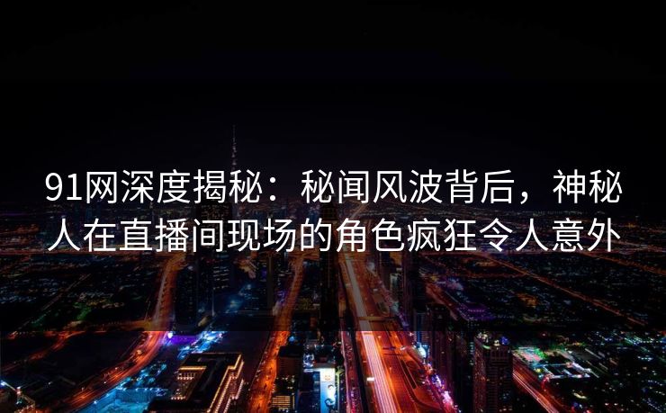 91网深度揭秘：秘闻风波背后，神秘人在直播间现场的角色疯狂令人意外