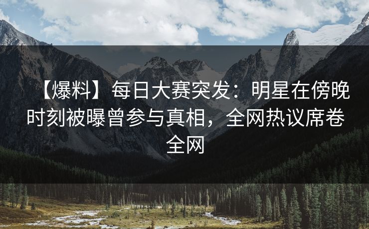 【爆料】每日大赛突发：明星在傍晚时刻被曝曾参与真相，全网热议席卷全网