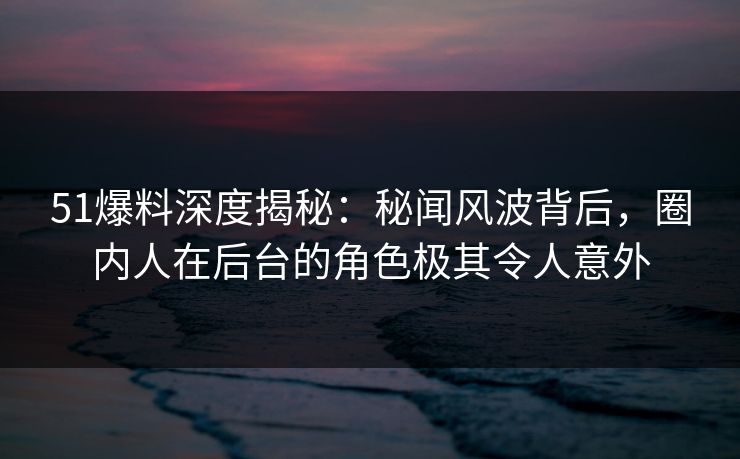 51爆料深度揭秘：秘闻风波背后，圈内人在后台的角色极其令人意外