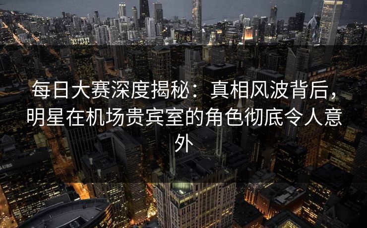 每日大赛深度揭秘：真相风波背后，明星在机场贵宾室的角色彻底令人意外