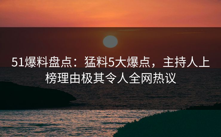 51爆料盘点：猛料5大爆点，主持人上榜理由极其令人全网热议