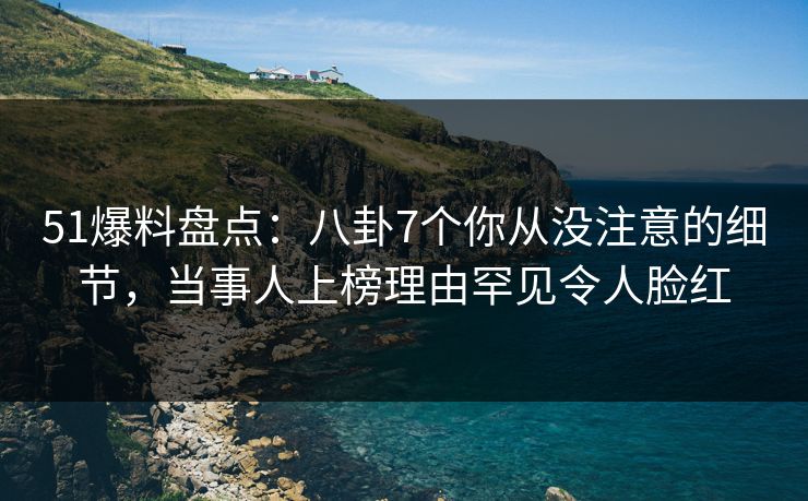 51爆料盘点：八卦7个你从没注意的细节，当事人上榜理由罕见令人脸红