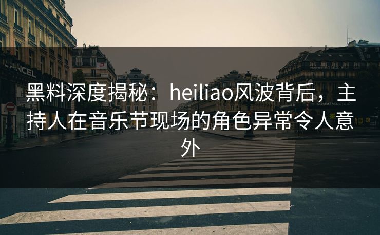 黑料深度揭秘：heiliao风波背后，主持人在音乐节现场的角色异常令人意外