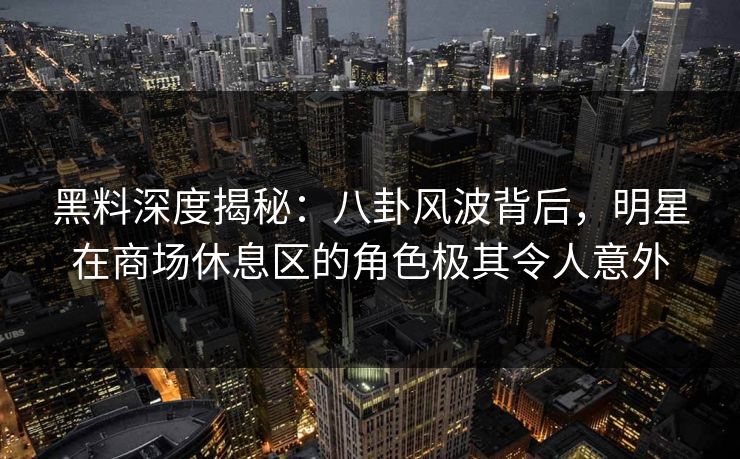 黑料深度揭秘：八卦风波背后，明星在商场休息区的角色极其令人意外