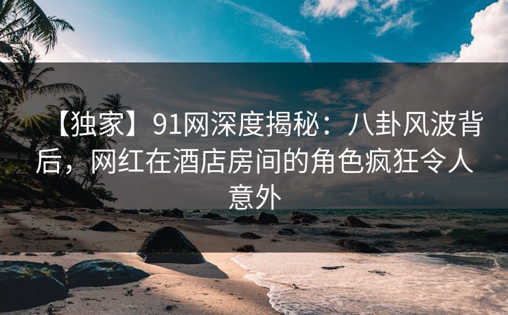 【独家】91网深度揭秘:八卦风波背后,网红在酒店房间的角色疯狂令人意外 【独家】91网深度揭秘:八卦风波背后,网红在酒店房间的角色疯狂令人意外