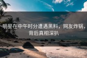 明星在中午时分遭遇黑料，网友炸锅，背后真相深扒