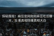探秘围观！麻豆官网刚刚麻豆吃瓜曝光，反差真相惊爆真相大白