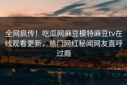 全网疯传！吃瓜网麻豆模特麻豆tv在线观看更新，热门网红秘闻网友直呼过瘾