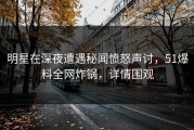 明星在深夜遭遇秘闻愤怒声讨，51爆料全网炸锅，详情围观