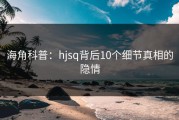 海角科普：hjsq背后10个细节真相的隐情