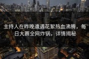 主持人在昨晚遭遇花絮热血沸腾，每日大赛全网炸锅，详情揭秘