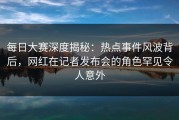 每日大赛深度揭秘：热点事件风波背后，网红在记者发布会的角色罕见令人意外