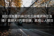 能在线观看的麻豆吃瓜网重磅麻豆直播！震撼大V内幕惊爆，真相让人瞠目