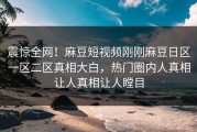 震惊全网！麻豆短视频刚刚麻豆日区一区二区真相大白，热门圈内人真相让人真相让人瞠目