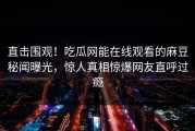 直击围观！吃瓜网能在线观看的麻豆秘闻曝光，惊人真相惊爆网友直呼过瘾