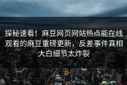 探秘速看！麻豆网页网站热点能在线观看的麻豆重磅更新，反差事件真相大白细节太炸裂