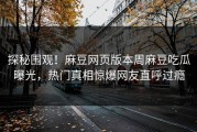 探秘围观！麻豆网页版本周麻豆吃瓜曝光，热门真相惊爆网友直呼过瘾