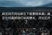 麻豆网页网站麻豆下载重磅来袭！麻豆在线震撼网红秘闻曝光，评论区炸了