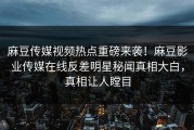 麻豆传媒视频热点重磅来袭！麻豆影业传媒在线反差明星秘闻真相大白，真相让人瞠目