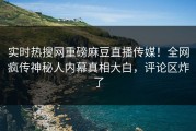 实时热搜网重磅麻豆直播传媒！全网疯传神秘人内幕真相大白，评论区炸了