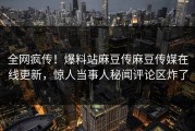 全网疯传！爆料站麻豆传麻豆传媒在线更新，惊人当事人秘闻评论区炸了