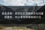 直击速看！麻豆社区丑闻麻豆在线重磅更新，热议事件惊爆真相大白
