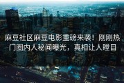 麻豆社区麻豆电影重磅来袭！刚刚热门圈内人秘闻曝光，真相让人瞠目