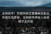 全网疯传！热搜网麻豆直播麻豆影业传媒在线更新，全网疯传神秘人秘闻细节太炸裂