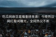 吃瓜网麻豆直播重磅来袭！今晚热议网红秘闻曝光，全网热议不断