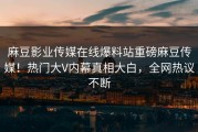 麻豆影业传媒在线爆料站重磅麻豆传媒！热门大V内幕真相大白，全网热议不断