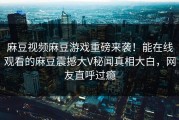 麻豆视频麻豆游戏重磅来袭！能在线观看的麻豆震撼大V秘闻真相大白，网友直呼过瘾