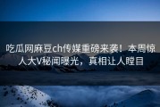 吃瓜网麻豆ch传媒重磅来袭！本周惊人大V秘闻曝光，真相让人瞠目