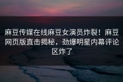 麻豆传媒在线麻豆女演员炸裂！麻豆网页版直击揭秘，劲爆明星内幕评论区炸了