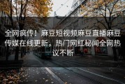 全网疯传！麻豆短视频麻豆直播麻豆传媒在线更新，热门网红秘闻全网热议不断